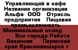 Управляющий в кафе › Название организации ­ Альфа, ООО › Отрасль предприятия ­ Пищевая промышленность › Минимальный оклад ­ 15 000 - Все города Работа » Вакансии   . Пермский край,Красновишерск г.